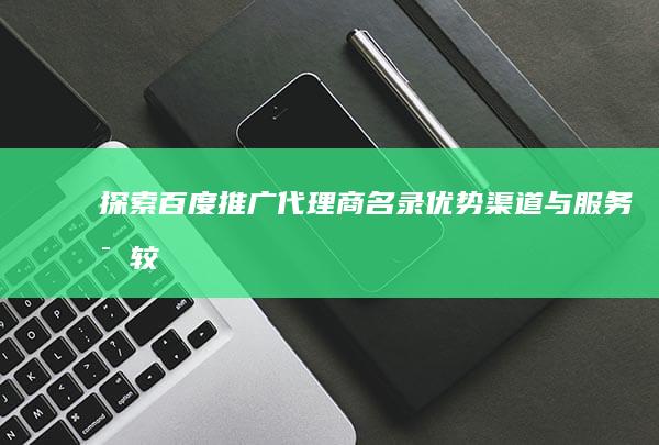 探索百度推广代理商名录：优势渠道与服务比较